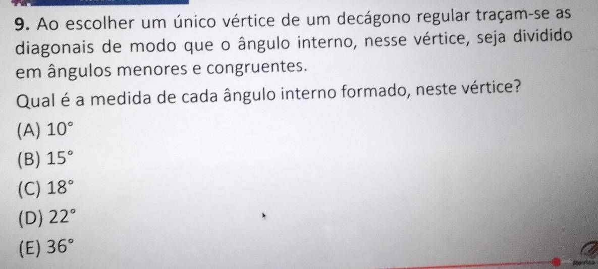 Ao escolher um único vértice de um decágono regular traçam-se as
diagonais de modo que o ângulo interno, nesse vértice, seja dividido
em ângulos menores e congruentes.
Qual é a medida de cada ângulo interno formado, neste vértice?
(A) 10°
(B) 15°
(C) 18°
(D) 22°
(E) 36°