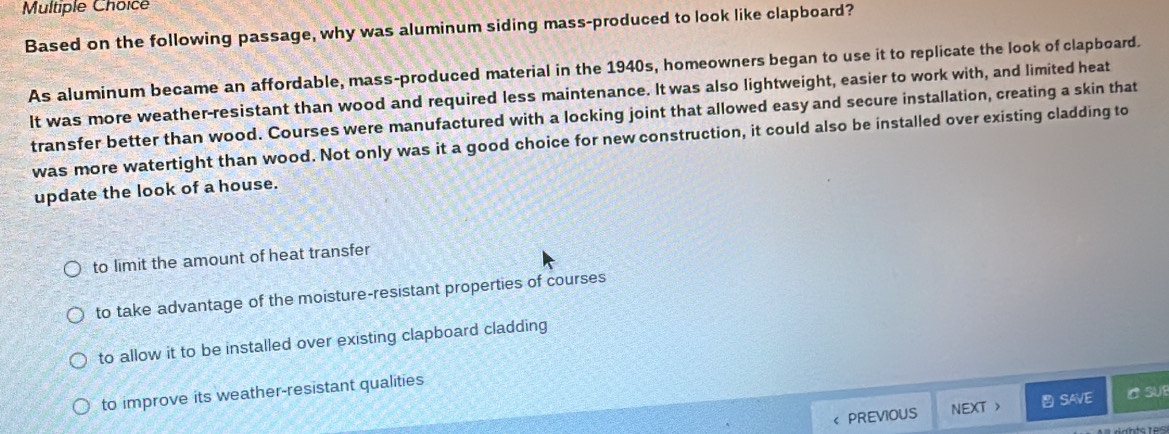 Based on the following passage, why was aluminum siding mass-produced to look like clapboard?
As aluminum became an affordable, mass-produced material in the 1940s, homeowners began to use it to replicate the look of clapboard.
It was more weather-resistant than wood and required less maintenance. It was also lightweight, easier to work with, and limited heat
transfer better than wood. Courses were manufactured with a locking joint that allowed easy and secure installation, creating a skin that
was more watertight than wood. Not only was it a good choice for new construction, it could also be installed over existing cladding to
update the look of a house.
to limit the amount of heat transfer
to take advantage of the moisture-resistant properties of courses
to allow it to be installed over existing clapboard cladding
to improve its weather-resistant qualities
SAVE C SU