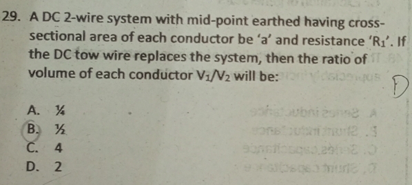 A DC 2 -wire system with mid-point earthed having cross-
sectional area of each conductor be ‘ a ’ and resistance ‘ R_1'. If
the DC tow wire replaces the system, then the ratio of
volume of each conductor V_1/V_2 will be:
A. %
B. ½
C. 4
D. 2