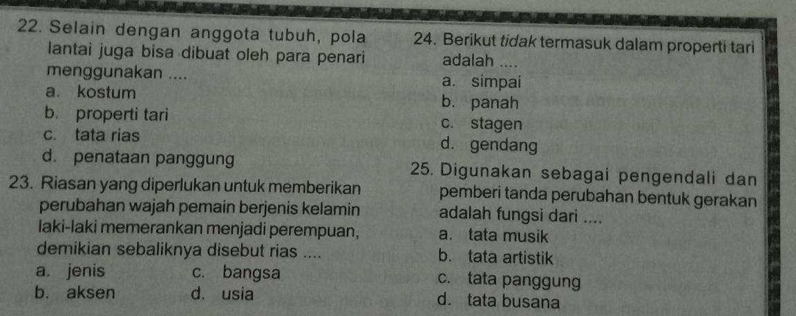 Selain dengan anggota tubuh, pola 24. Berikut tidak termasuk dalam properti tari
lantai juga bisa dibuat oleh para penari adalah ....
menggunakan .... a. simpai
a. kostum b. panah
b. properti tari c. stagen
c. tata rias d. gendang
d. penataan panggung 25. Digunakan sebagai pengendali dan
23. Riasan yang diperlukan untuk memberikan pemberi tanda perubahan bentuk gerakan
perubahan wajah pemain berjenis kelamin adalah fungsi dari ....
laki-laki memerankan menjadi perempuan, a. tata musik
demikian sebaliknya disebut rias .... b. tata artistik
a. jenis c. bangsa c. tata panggung
b. aksen d、 usia d. tata busana