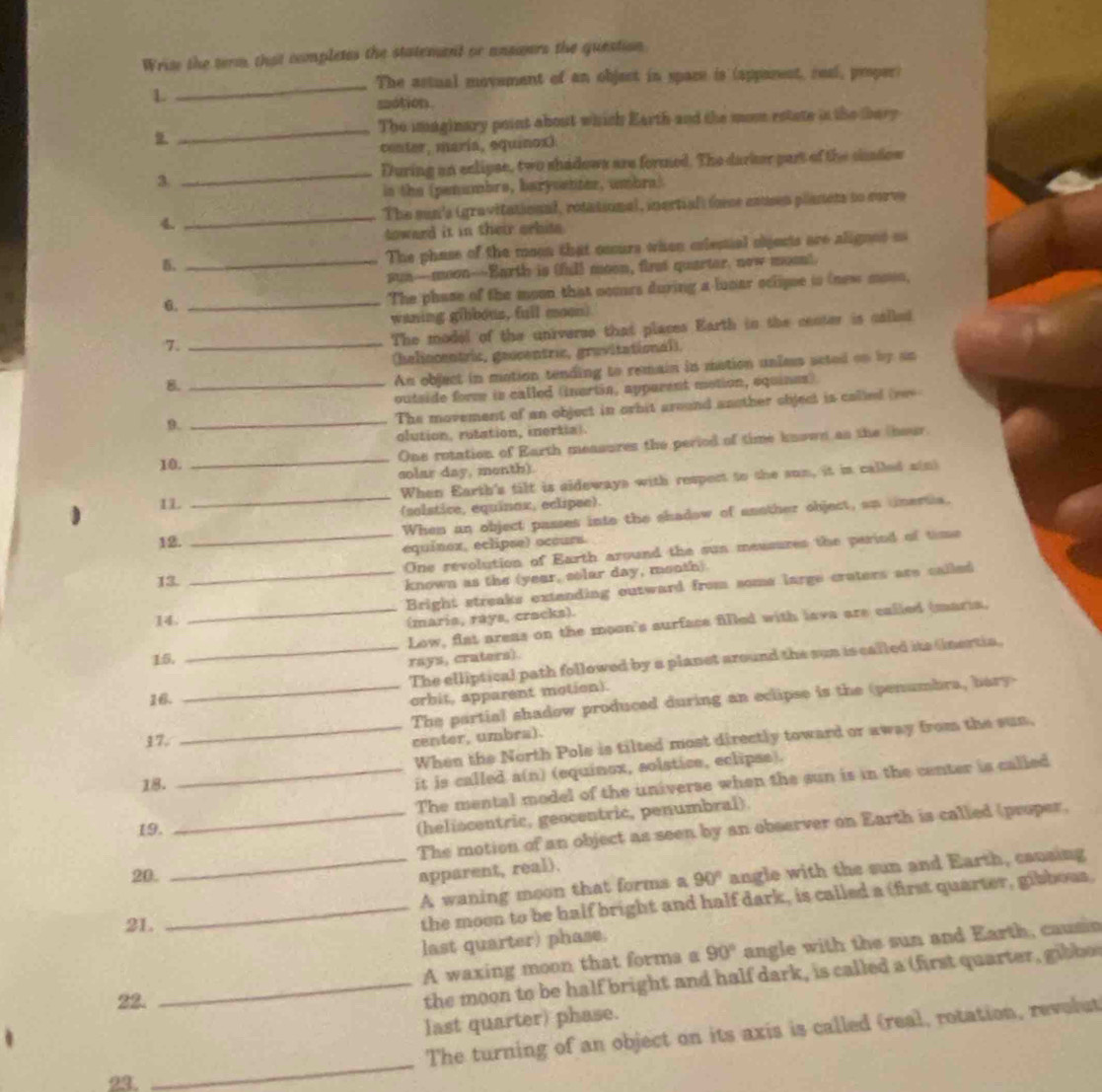 Wrise the term, that completes the statemant or ansanrs the question
_
The astual movement of an object in space is (apparent, real, proper)
L
motion.
_
The imaginary point about which Earth and the mon estate in the thery

center, maría, equinoxi
3 _During an eclipse, two shadows are formed. The darker part of the shadow
in the (penumbre, barysenter, umbra)
4. _The sun's (gravitational, rotational, inertial) force enusen planets to corve
toward it in their orbite 
5. _The phase of the meon that cccurs when exlestial objests are alignes os
sun—moon-Earth is (fil) moon, first quarter, now mosn).
6.
_
The phase of the moon that cccurs during a luoar oclipse in (new mosn,
waning g(bbous, full moon)
7.
_
The model of the universe that places Earth in the center is called
(helincentric, geucentric, gravitational),
8._
An object in motion tending to remain in motion unles acted on by an
outside forme is called (inertia, apparent motion, equines)
9.
_The movement of an object in orbit around another object is called (rev
olution, rutation, inertial
10. _One rotation of Earth measures the period of time known as the theur.
solar day, menth).
1L
_
When Earth's tilt is sideways with respect to the sun, it in called a(n)
(solstice, equinax, eclipee).
12. When an object passes into the shadow of another object, an tnertia,
equínex, eclipse) occurs
13. _One revolution of Earth around the sun meusures the period of time
known as the (year, solar day, month)
14. _Bright streaks extending outward from soms large craters are called
(maria, rays, cracks).
15. _Low, flat arens on the moon's surface filled with lava are called (maria,
rays, craters).
16. __The elliptical path followed by a planet around the sun is called its (nertia.
orbit, apparent motion).
The partial shadow produced during an eclipse is the (penumbra, bary-
17.
center, umbra).
_When the North Pole is tilted most directly toward or away from the sun,
18.
it is called a(n) (equinox, solstice, eclipse).
_The mental model of the universe when the sun is in the center is called
19.
(heliscentric, geocentric, penumbral).
_The motion of an object as seen by an observer on Earth is called (proper.
20. apparent, real).
_A waning moon that forms a 90° angle with the sun and Earth, causing
21.
_the moon to be half bright and half dark, is called a (first quarter, gibbous.
last quarter) phase.
A waxing moon that forms a 90° angle with the sun and Earth, causin
22.
_the moon to be half bright and half dark, is called a (first quarter, gib bo
last quarter) phase.
_
The turning of an object on its axis is called (real, rotation, revolut
23.