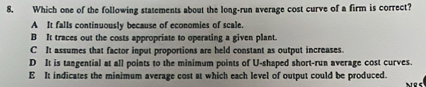 Which one of the following statements about the long-run average cost curve of a firm is correct?
A It falls continuously because of economies of scale.
B It traces out the costs appropriate to operating a given plant.
C It assumes that factor input proportions are held constant as output increases.
D It is tangential at all points to the minimum points of U-shaped short-run average cost curves.
E It indicates the minimum average cost at which each level of output could be produced.
nes