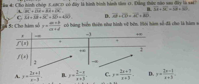 Cho hình chóp S.ABCD có đây là hình bình hành tâm 0. Đằng thức nào sau đây là sai?
A. vector BC+vector DA=vector BA+vector DC.
B. overline SA+overline SC=overline SB+overline SD.
C. overline SA+overline SB+overline SC+overline SD=4overline SO. D. overline AB+overline CD=overline AC+overline BD.
5: Cho hàm số y= (ax+b)/cx+d  có bảng biến thiên như hình vẽ bên. Hỏi hàm số đã cho là hàm s
A. y= (2x+1)/x-3 . B. y= (2-x)/x+3 . C. y= (2x+7)/x+3 . D. y= (2x-1)/x+3 .