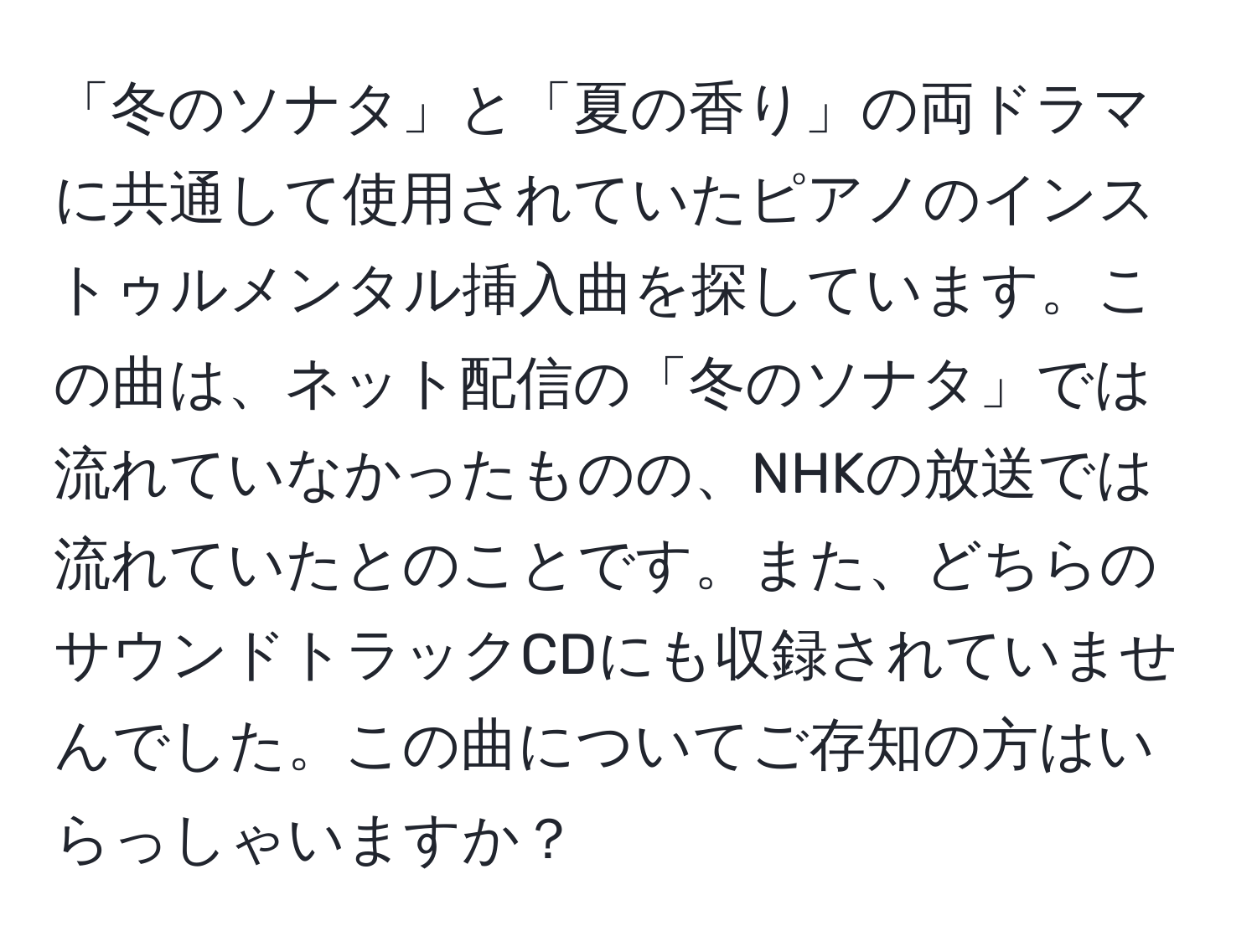 「冬のソナタ」と「夏の香り」の両ドラマに共通して使用されていたピアノのインストゥルメンタル挿入曲を探しています。この曲は、ネット配信の「冬のソナタ」では流れていなかったものの、NHKの放送では流れていたとのことです。また、どちらのサウンドトラックCDにも収録されていませんでした。この曲についてご存知の方はいらっしゃいますか？