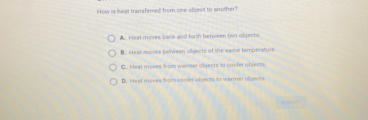 How is heat transferred from one object to another?
A. Heat moves back and forth between two objects.
B. Heat moves between objects of the same temperature.
C. Heat moves from warmer objects to cooler objects.
D. Heat moves from cooler objects to warmer objects.
SUBMI