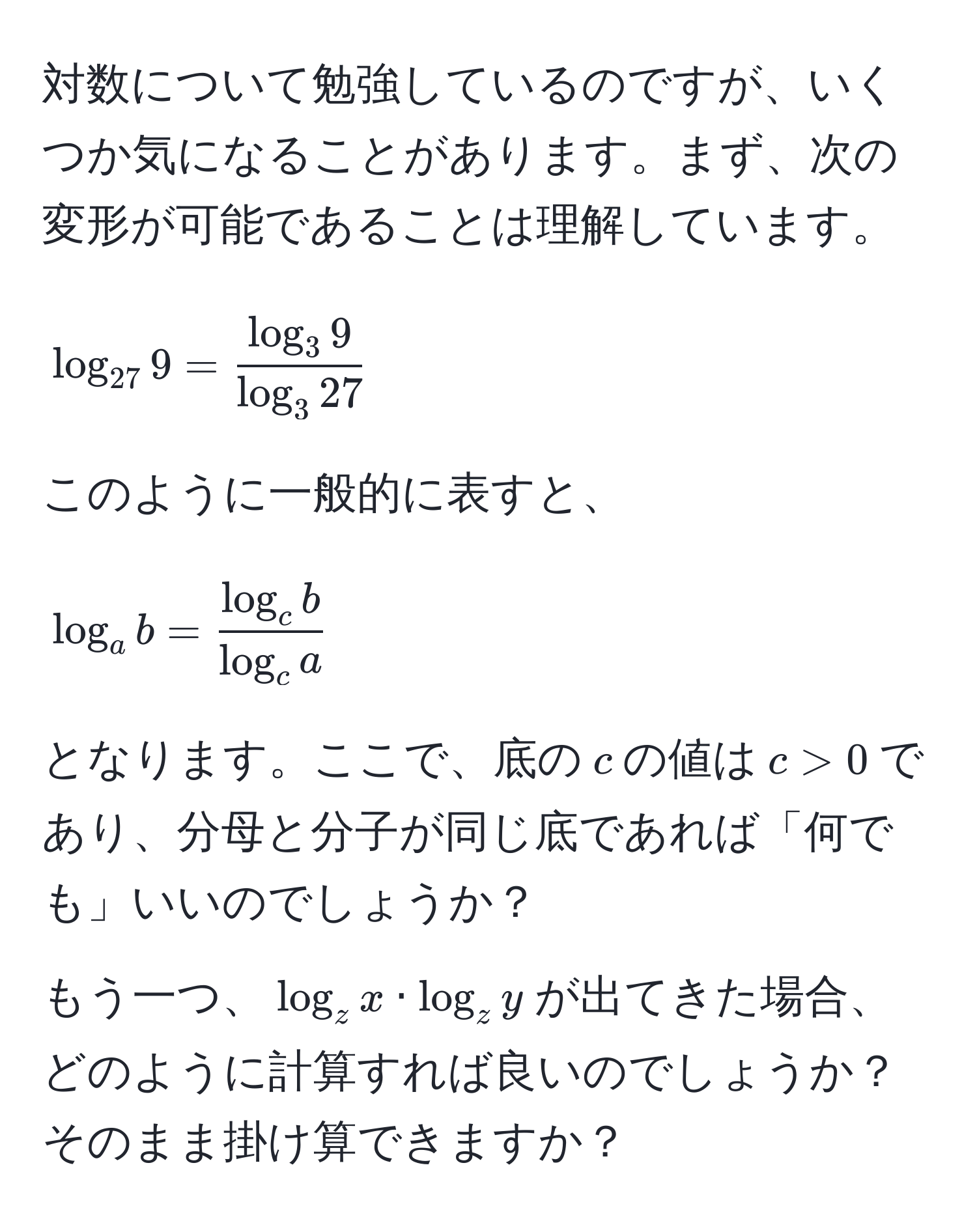 対数について勉強しているのですが、いくつか気になることがあります。まず、次の変形が可能であることは理解しています。  
[
log_27 9 = fraclog_3 9log_3 27
]  
このように一般的に表すと、  
[
log_a b = fraclog_c blog_c a
]  
となります。ここで、底の$c$の値は$c > 0$であり、分母と分子が同じ底であれば「何でも」いいのでしょうか？  
もう一つ、$log_z x · log_z y$が出てきた場合、どのように計算すれば良いのでしょうか？そのまま掛け算できますか？