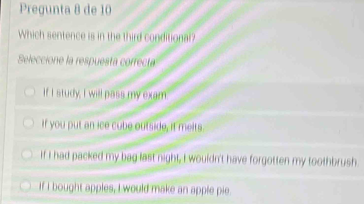 Pregunta 8 de 10
Which sentence is in the third conditional?
Seleccione la respuesta correcta
If I study, I will pass my exam
If you put an ice cube outside, it melts.
If I had packed my bag last night, I wouldn't have forgotten my toothbrush.
If I bought apples, I would make an apple pie.