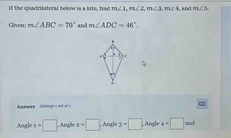 It the quadrilateral below is a kite, find m∠ 1, m∠ 2, m∠ 3, m∠ 4 , and m∠ 5. 
Given: m∠ ABC=70° and m∠ ADC=46°. 
Answer Attempt 1 out of 2
Angle 1=□ Angle 2=□ , Angle 3=□ , Angle 4=□ and