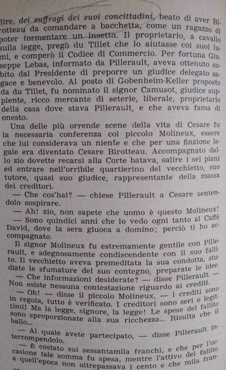 dire, dei suffragi dei suoi concittadini, beato dí aver Bí-
rotteau da comandare a bacchetta, come un ragazzo di
poter tormentare un insetto. Il proprietario, a cavallo
sulla legge, pregò du Tillet che lo aiutasse coi suoi lu-
mi, e comperó il Codice di Commercio. Per fortuna Giu-
seppe Lebas, informato da Pillerault, aveva ottenuto su-
bito dal Presidente di preporre un giudice delegato sa-
gace e benevolo. Al posto di Gobenheim-Keller proposto
da du Tillet, fu nominato il signor Camusot, giudice sup-
plente, ricco mercante di seterie, liberale, proprietario
della casa dove stava Pillerault, e che aveva fama di
onesto.
Una delle più orrende scene della vita di Cesare fu
la necessaria conferenza col piccolo Molineux, essere
che lui considerava un niente e che per una finzione le-
gale era diventato Cesare Birotteau. Accompagnato dal-
lo zio dovette recarsi alla Corte batava, salire i sei piani
ed entrare nell’orribile quartierino del vecchietto, suo
tutore, quasi suo giudice, rappresentante della massa
dei creditori.
— Che cos’hai? — chiese Pillerault a Cesare senten-
dolo sospirare.
— Ah! zio, non sapete che uomo è questo Molineux!
— Sono quindici anni che lo vedo ogni tanto al Caffè
David, dove la sera giuoca a domino; perció ti ho ac-
compagnato.
Il signor Molineux fu estremamente gentile con Pille-
rault, e sdegnosamente condiscendente con il suo falli-
to. Il vecchietto aveva premeditata la sua condotta, stu-
diate le sfumature del suo contegno, preparate le idee.
— Che informazioni desiderate? — disse Pillerault.
Non esiste nessuna contestazione riguardo ai crediti.
— Oh! — disse il piccolo Molineux, — i crediti sono
in regola, tutto è verificato. I creditori sono seri e legit.
timi! Ma la legge, signore, la legge! Le spese del fallito
sono sproporzionate alla sua ricchezza... Risulta che il
ballo...
— Al quale avete partecipato, — disse Pillerault in-
terrompendolo.
-  costato sui sessantamila franchi, e che per l'oc-
casione tale somma fu spesa, mentre l'attivo đel fallito
a quell'epoca non oltrepassava i cento e che mila fran.