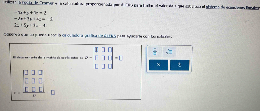 Utilizar la regla de Cramer y la calculadora proporcionada por ALEKS para hallar el valor de z que satisface el sistema de ecuaciones lineales:
-4x+y+4z=2
-2x+3y+4z=-2
2x+5y+3z=4. 
Observe que se puede usar la calculadora gráfica de ALEKS para ayudarle con los cálculos. 
El determinante de la matriz de coeficientes es D=beginvmatrix □ &□ &□  □ &□ &□  □ &□ &□ endvmatrix =□
 □ /□   sqrt(□ )
× 5
z=frac beginvmatrix 0&0&□  0&□ &□  □ &□ &□ endvmatrix D=□