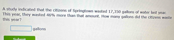 A study indicated that the citizens of Springtown wasted 17,350 gallons of water last year. 
This year, they wasted 46% more than that amount. How many gallons did the citizens waste 
this year?
□ gallons
Cubmit