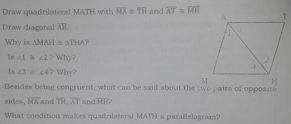 Draw quadrilateral MATH with overline MA≌ overline TH and overline AT≌ overline MH
Draw diagonal overline AH
Why is Delta MAH≌ Delta THA
Is ∠ 1 ≌  ∠ 2 ?Why?
Is ∠ 3 ≌  ∠ 4 Why?
M
I_I
Besides being congruent, what can be said about the two pairs of opposite
sides, overline MA and overline TH overline AT and widehat MH ?
What condition makes quadrilateral_MATH a parallelogram?