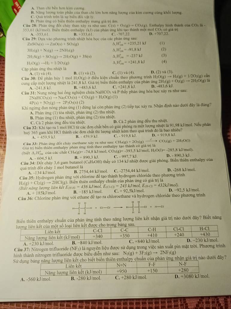 A. Than chi bền hơn kim cương.
B. Năng lượng toàn phần của than chi lớn hơn năng lượng của kim cương cũng khổi lượng.
C. Quả trình trên là sự biển đổi vật lý
D. Phản ứng có biển thiên enthalpy mang giá trị âm
Câu 28: Phân ứng đổt chảy than xây ra như sau: C(s)+O_2(g)to CO_2(g). Enthalpy hình thành của CO_2 là -
353,61 (kJ/mol). Biển thiên enthalpy (kJ) của phản ứng khi tạo thành một mol CO₂ có giá trị
A. -353,61. B. +353,61. C. -707,22. D. +707,22.
Câu 29: Dựa vào phương trình nhiệt hỏa học của các phân ứng sau:
ZnSO_4(s)to ZnO(s)+SO_3(g)
△, H_(201)°=+235.21kJ (1)
3H_2(g)+N_2(g)to 2NH_3(g)
△, H_(298)^0=-91.8kJ (2)
2H_2S(g)+SO_2(g)to 2H_2O(g)+3S(s) △ H_(298)^0=-237kJ (3)
H_2O(g)to H_2+1/2O_2(g)
^, H_(294)^0=+241.8kJ (4)
Cặp phản ứng thu nhiệt là C. (1) vhat a(4) D. (2) và (3)
A. (1) và (4). B. (1) và (2).
Câu 30: Để phân hùy 1 mol H₂O(g) ở điều kiện chuẩn theo phương trình H_2O(g)to H_2(g)+1/2O_2(g)cin
cung cấp một lượng nhiệt là 241,8 kJ. Giá trị biển thiên enthalpy của phản ứng 2H_2(g)+O_2(g)to 2H_2O(g)la
A. -241,8 kJ. B. +483.6kJ. C. +241,8 kJ. D. -483,6 kJ.
Câu 31: Nung nóng hai ông nghiệm chứa NaF HCO_3 và P thầy phản ứng hóa học xảy ra như sau:
NaHCO_3(s)to Na_2CO_3(s)+CO_2(g)+H_2O(g)(l)
4P(s)+5O_2(g)to 2P_2O_5(s)(2
Khi ngừng đun nóng phản ứng (1) dừng lại còn phản ứng (2) tiếp tục xây ra. Nhận định nào đưới đây là đứng?
A. Phản ứng (1) tỏa nhiệt, phản ứng (2) thu nhiệt.
B. Phản ứng (1) thu nhiệt, phản ứng (2) tỏa nhiệt.
C. Cả 2 phản ứng đều tôa nhiệt. D. Cả 2 phản ứng đều thu nhiệt.
Câu 32: Khi tạo ra 1 mol HCl từ các đơn chất bền có giải phống ra một lượng nhiệt là 91,98 kJ/mol. Nếu phần
huỷ 365 gam khí HCl thành các đơn chất thì lượng nhiệt kèm theo quá trình đó là bao nhiều?
A. +459,9kJ. B. - 459,9 kJ. C. - 919,8 kJ. D. +919,8 kJ
Câu 33: Phân ứng đốt cháy methane xây ra như sau: C CH_4(g)+2O_2(g)- CO_2(g)+2H_2O(l)
Giá trị biến thiên enthalpy phản ứng tính theo enthalpy tạo thành có giá trị là
(biết △ _fH_(298)^o của các chất CH_4(g)=-74,8kJ/mo 1: CO_2(g)=-393,5kJ/ mol; H_2O(l)=-285,8kJ/mol).
A. - 604,5 kJ. B. +890,3kJ. C. -997,7kJ. D. - 890 03kJ
Câu 34: Đốt chây 3,6 gam butanol (C_4H_9OH) 0 thầy có 134 kJ nhiệt được giải phóng. Biến thiên enthalpy của
quá trình đồt cháy 1 mol butanol là
A. -134 kJ/mol. B. 2754,44 kJ/mol. C. -2754,44 kJ/mol. D. -268 kJ/mol.
Câu 35: Hydrogen phản ứng với chlorine để tạo thành hydrogen chloride theo phương trình
H_2(g)+Cl_2(g)to 2HCl(g) g). Biến thiên enthalpy chuẩn của phản ứng có giá trị là
Biết năng lượng liên kết E_(H-H)=436 kJ/mol, E_(Cl-Cl)=243 kJ/n ol,E_(H-Cl)=432kJ/mol).
A. +185kJ/_1 mol. B. -185 kJ/mol. C. +92,5kJ /mol. D. −92,5 kJ/mol.
Câu 36: Chlorine phản ứng với ethane để tạo ra chloroethane và hydrogen chloride theo phương trình
1,1
H
H Cr—Cl   -Cr
H `
H H
Biến thiên enthalpy chuẩn của phản ứng tính theo năng lượng liên kết nhận giá trị nào dưới đây? Biết năng
A. +230 kJ/mol 
Câu 37: Nitrogen trifluoride (NF_3) là nguyên liệu được sử dụng trong việc sản xuất pin mặt trời. Phương trình
hình thành nitrogen trifluoride được biểu diễn như sau: N_2(g)+3F_2(g)to 2NF_3(g)
Sử dụnết biến thiên enthalpy chuẩn của phản ứng nhận giả trị nào dưới đây?
A. -560 kJ/mol. B. -280 kJ/mol. C. +280 kJ/mol.