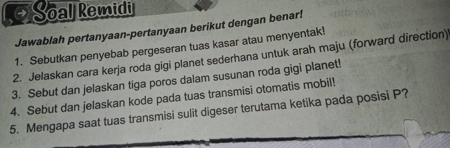 Soal kemidi 
Jawablah pertanyaan-pertanyaan berikut dengan benar! 
1. Sebutkan penyebab pergeseran tuas kasar atau menyentak! 
2. Jelaskan cara kerja roda gigi planet sederhana untuk arah maju (forward direction) 
3. Sebut dan jelaskan tiga poros dalam susunan roda gigi planet! 
4. Sebut dan jelaskan kode pada tuas transmisi otomatis mobil! 
5. Mengapa saat tuas transmisi sulit digeser terutama ketika pada posisi P?