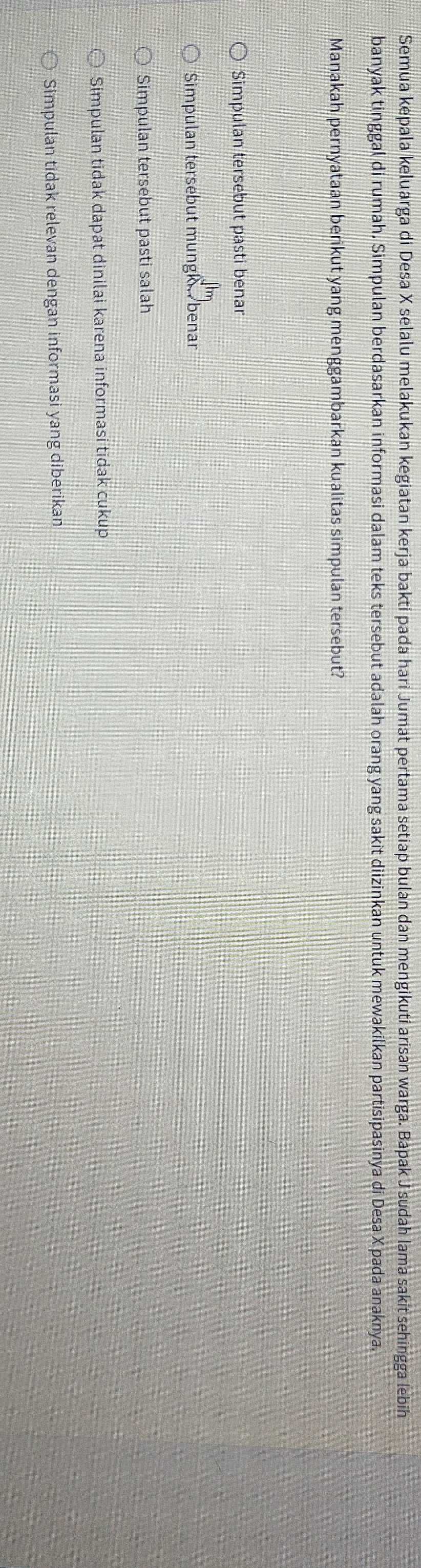 Semua kepala keluarga di Desa X selalu melakukan kegiatan kerja bakti pada hari Jumat pertama setiap bulan dan mengikuti arisan warga. Bapak J sudah lama sakit sehīngga lebih
banyak tinggal di rumah. Simpulan berdasarkan informasi dalam teks tersebut adalah orang yang sakit diizinkan untuk mewakilkan partisipasinya di Desa X pada anaknya.
Manakah pernyataan berikut yang menggambarkan kualitas simpulan tersebut?
Simpulan tersebut pasti benar
Simpulan tersebut mungk benar
Simpulan tersebut pasti salah
Simpulan tidak dapat dinilai karena informasi tidak cukup
Simpulan tidak relevan dengan informasi yang diberikan