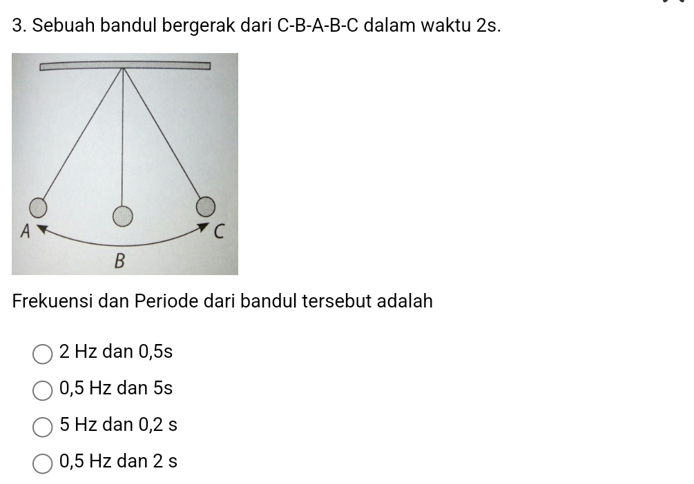 Sebuah bandul bergerak dari C-B-A-B-C dalam waktu 2s.
Frekuensi dan Periode dari bandul tersebut adalah
2 Hz dan 0,5s
0,5 Hz dan 5s
5 Hz dan 0,2 s
0,5 Hz dan 2 s