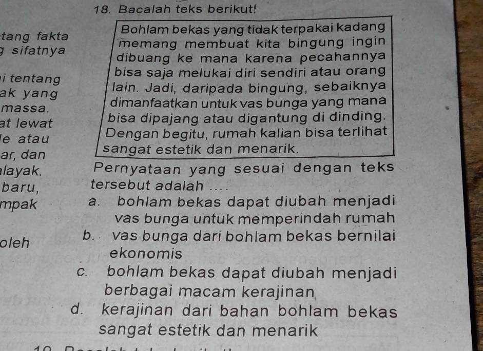 Bacalah teks berikut!
Bohlam bekas yang tidak terpakai kadang
tang fakta memang membuat kita bingung ingin 
g sifatnya dibuang ke mana karena pecahannya
bisa saja melukai diri sendiri atau orang
i tentang lain. Jadi, daripada bingung, sebaiknya
ak yang dimanfaatkan untuk vas bunga yang mana
massa.
at lewat bisa dipajang atau digantung di dinding.
le atau Dengan begitu, rumah kalian bisa terlihat
ar, dan sangat estetik dan menarik.
layak. Pernyataan yang sesuai dengan teks
baru, tersebut adalah ...
mpak a. bohlam bekas dapat diubah menjadi
vas bunga untuk memperindah rumah
oleh b. vas bunga dari bohlam bekas bernilai
ekonomis
c. bohlam bekas dapat diubah menjadi
berbagai macam kerajinan
d. kerajinan dari bahan bohlam bekas
sangat estetik dan menarik