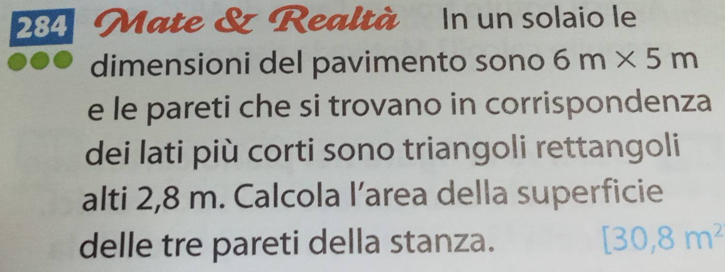 284 Mate & Realtà In un solaio le 
dimensioni del pavimento sono 6m* 5m
e le pareti che si trovano in corrispondenza 
dei lati più corti sono triangoli rettangoli 
alti 2,8 m. Calcola l’area della superficie 
delle tre pareti della stanza.
[30,8m^2