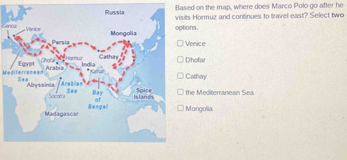 Based on the map, where does Marco Polo go after he
ts Hormuz and continues to travel east? Select two
Genoa
ons.
enice
Dhofar
Mediterranean
Cathay
he Mediterranean Sea
Mongolia