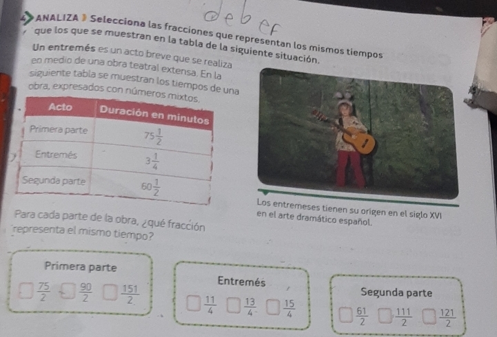 ANALIZA » Selecciona las fracciones que representan los mismos tiempos
que los que se muestran en la tabla de la siguiente situación.
Un entremés es un acto breve que se realiza
en medio de una obra teatral extensa. En la
siguiente tabla se muestran los tiempos de una
obra, expresados con núm
ses tienen su origen en el siglo XVI
en el arte dramático español.
Para cada parte de la obra, ¿qué fracción
representa el mismo tiempo?
Primera parte
Entremés
Segunda parte
 75/2   90/2   151/2  □  11/4   13/4   15/4   61/2   111/2   121/2 