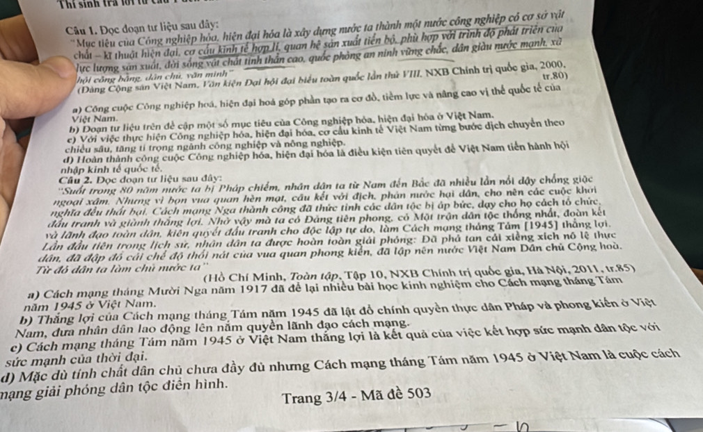 Thí sinh tra lội từ c
Câu 1. Đọc đoạn tư liệu sau đây:
*Mục tiêu của Công nghiệp hỏa, hiện đại hóa là xây dựng nước ta thành một nước công nghiệp có cơ sở vật
chất - kt thuật hiện đại, cơ cầu kinh tế hợp lí, quan hệ sản xuất tiến bộ, phù hợp với trình độ phát triên của
lực lượng sản xuất, đời sống vật chất tinh thần cao, quốc phòng an ninh vừng chắc, dân giàu nước mạnh, xã
hộ i công bằng, dân chủ, văn minh
tr.80)
(Đàng Cộng sân Việt Nam. Văn kiện Đại hội đại biểu toàn quốc lần thứ VIII. NXB Chính trị quốc gia, 2000.
a) Công cuộc Công nghiệp hoá, hiện đại hoá góp phần tạo ra cơ đồ, tiểm lực và nâng cao vị thể quốc tế của
Việt Nam.
b) Doạn tư liệu trên đề cập một số mục tiêu của Công nghiệp hỏa, hiện đại hóa ở Việt Nam.
c) Với việc thực hiện Công nghiệp hóa, hiện đại hóa, cơ cầu kinh tế Việt Nam từng bước dịch chuyển theo
chiều sâu, tăng tí trọng ngành công nghiệp và nông nghiệp.
d) Hoàn thành công cuộc Công nghiệp hóa, hiện đại hóa là điều kiện tiên quyết để Việt Nam tiên hành hội
nhập kinh tế quốc tế.
Câu 2. Đọc đoạn tư liệu sau đây:
''Suốt trong 80 năm nước ta bị Pháp chiếm, nhân dân ta từ Nam đến Bắc đã nhiều lần nổi đậy chống giặc
ngoại xâm. Nhưng vì bọn vua quan hèn mạt, cầu kết với địch, phản nước hại dân, cho nên các cuộc khởi
nghĩa đều thất bại. Cách mạng Nga thành công đã thức tinh các dân tộc bị áp bức, dạy cho họ cách tổ chức,
đầu tranh và giành thắng lợi. Nhờ vậy mà ta có Đảng tiên phong, có Mặt trận dân tộc thống nhất, đoàn kết
và lãnh đạo toàn dân, kiên quyết đầu tranh cho độc lập tự do, làm Cách mạng tháng Tảm [1945] thắng lợi.
Lần đầu tiên trong lịch sử, nhân dân ta được hoàn toàn giải phóng: Đã phả tan cái xiềng xích nô lệ thực
dân, đã đập đồ cải chế độ thổi nát của vua quan phong kiển, đã lập nên nước Việt Nam Dân chủ Cộng hoà.
Từ đô dân ta làm chủ mước ta''
(Hồ Chí Minh, Toàn tập, Tập 10, NXB Chính trị quốc gia, Hà Nội, 2011, tr.85)
a) Cách mạng tháng Mười Nga năm 1917 đã để lại nhiều bài học kính nghiệm cho Cách mạng tháng Tám
năm 1945 ở Việt Nam.
b) Thắng lợi của Cách mạng tháng Tám năm 1945 đã lật đổ chính quyền thực dân Pháp và phong kiến ở Việt
Nam, đưa nhân dân lao động lên nắm quyền lãnh đạo cách mạng.
c) Cách mạng tháng Tám năm 1945 ở Việt Nam thắng lợi là kết quả của việc kết hợp sức mạnh dân tộc với
sức mạnh của thời đại.
d) Mặc dù tính chất dân chủ chưa đầy đủ nhưng Cách mạng tháng Tám năm 1945 ở Việt Nam là cuộc cách
mạng giải phóng dân tộc điển hình.
Trang 3/4 - Mã đề 503
Is