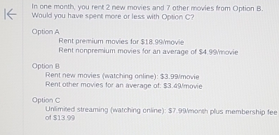 In one month, you rent 2 new movies and 7 other movies from Option B.
Would you have spent more or less with Option C?
Option A
Rent premium movies for $18.99 /movie
Rent nonpremium movies for an average of $4.99 /movie
Option B
Rent new movies (watching online): $3.99 /movie
Rent other movies for an average of: $3.49 /movie
Option C
Unlimited streaming (watching online): $7.99/month plus membership fee
of $13.99