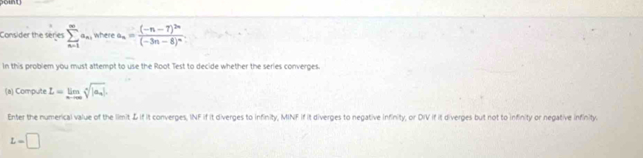 Consider the series sumlimits _(n=1)^(∈fty)a_n_1 where a_n=frac (-n-7)^2n(-3n-8)^n. 
In this problem you must attempt to use the Root Test to decide whether the series converges. 
(a) Compute L=limlimits _nto ∈fty sqrt[n](|a_n)|. 
Enter the numerical value of the limit L if it converges, INF if it diverges to infinity, MINF if it diverges to negative infinity, or DIV if it diverges but not to infinity or negative infinity.
L=□