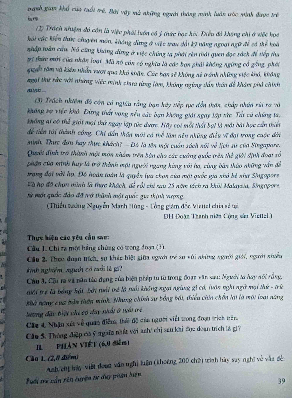 Danh gian khổ của tuổi trẻ. Bởi vậy mà những người thông minh luẫn ước minh được trẻ
hcm
(2) Trách nhiệm đó côn là việc phải luồn có ý thức học hải. Điều đó không chỉ ở việc học
hỏi các kiến thức chuyên môn, không dừng ở việc trau dổi kỹ năng ngoại ngữ để có thể hoa
nhập toán cầu. Nó cũng không đừng ở việc chúng ta phái rèn thái quen đọc sách để tiếp thu
trí thức mới của nhân loại. Mà nó còn có nghĩa là các bạn phải không ngừng có gắng, phảt
quyết tâm và kiện nhân vượt qua khó khăn. Các bạn sẽ không né tránh những việc khó, không
ngại thư sức với những việc mình chưa từng làm, không ngừng dấn thân để khám phá chính
minh ...
(3) Trách nhiệm đó còn có nghĩa rằng bạn hãy tiếp tục dấn thân, chấp nhận rùi ro và
không sợ việc khỏ. Đừng thất vọng nếu các bạn không giỏi ngay lập tức. Tất cá chúng ta,
không ai có thể giỏi mọi thứ ngay lập tức được. Hãy coi mỗi thát bại là một bài học cần thiết
để tiến tới thành công. Chỉ dần thân mới có thể làm nền những điều vĩ đại trong cuộc đời
mình. Thực đơn hay thực khách? — Đó là tên một cuốn sách nói về lịch sử của Singapore.
Quyết định trở thành một mỏn nhắm trên bàn cho các cường quốc trên thể giới định đoạt số
phân của mình hay là trở thành một người ngang hàng với họ, cùng bàn thảo những vấn đề
trong đại với họ. Đó hoàn toàn là quyền lựa chọn của một quốc gia nhỏ bé như Singapore.
Và họ đã chọn mình là thực khách, đề rồi chỉ sau 25 năm tách ra khỏi Malaysia, Singapore,
tử một quốc đào đã trở thành một quốc gia thịnh vượng.
Thiếu tướng Nguyễn Mạnh Hùng - Tổng giám đốc Viettel chia sẻ tại
ĐH Đoàn Thanh niên Cộng sản Viettel.)
b  Thực hiện các yêu cầu sau:
Cầu 1. Chi ra một bằng chứng có trong đoạn (3).
Cầu 2. Theo đoạn trích, sự khác biệt giữa người trẻ so với những người giới, người nhiều
kinh nghiệm, người có tuổi là gì?
Cầu 3. Chu ra và nêu tác dụng của biện pháp tu từ trong đoạn văn sau: Người ta hay nói rằng,
tuới trẻ là bóng bột, bởi tuổi trẻ là tuổi không ngại ngừng gì cả, luôn nghi ngờ mọi thứ - trừ
khả năng của bản thất mình. Nhưng chính sự bồng bột, thiểu chín chắn lại là một loại năng
Lượng đặc biệt chi có duy nhất ở tuổi trẻ
Câu 4 Nhận xét về quan điểm, thái độ của người viết trong đoạn trích trên.
Câu 5. Thông điệp có ý nghĩa nhất với anh/ chị sau khì đọc đoạn trích là gì?
IL PHẢN VIÉT (6,0 điểm)
Chu 1. (2,0 điễm)
Anh chị bãy viết đoan văn nghị luận (khoảng 200 chữ) trình bày suy nghĩ về vấn đề:
Tưới trẻ cần rên huyện tự duy phần biện
39