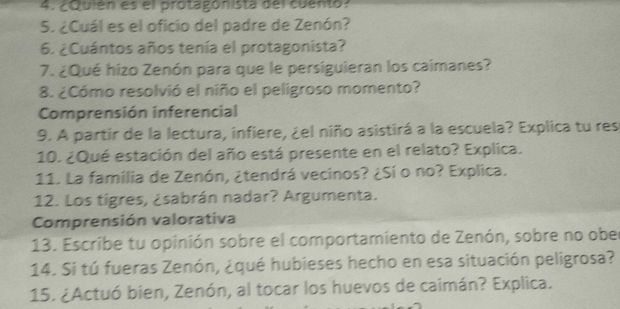 ¿Quien es el protagonista del cuento. 
5. ¿Cuál es el oficio del padre de Zenón? 
6. ¿Cuántos años tenía el protagonista? 
7. ¿Qué hizo Zenón para que le persiguieran los caimanes? 
8. ¿Cómo resolvió el niño el peligroso momento? 
Comprensión inferencial 
9. A partir de la lectura, infiere, ¿el niño asistirá a la escuela? Explica tu res 
10. ¿Qué estación del año está presente en el relato? Explica. 
11. La familia de Zenón, ¿tendrá vecinos? ¿Sí o no? Explica. 
12. Los tigres, ¿sabrán nadar? Argumenta. 
Comprensión valorativa 
13. Escribe tu opinión sobre el comportamiento de Zenón, sobre no ober 
14. Si tú fueras Zenón, ¿qué hubieses hecho en esa situación peligrosa? 
15. ¿Actuó bien, Zenón, al tocar los huevos de caimán? Explica.