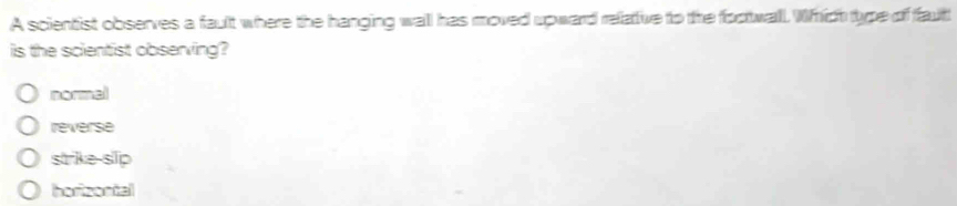 A scientist observes a fault where the hanging wall has moved upward relative to the focttwall. Which type of faut
is the scientist observing?
normel
reverse
strike-slp
horizontal