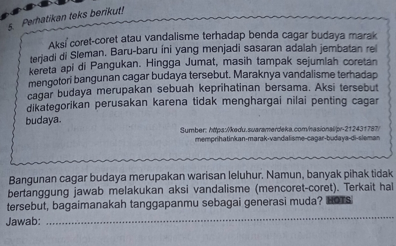 Perhatikan teks berikut! 
Aksi coret-coret atau vandalisme terhadap benda cagar budaya marak 
terjadi di Sleman. Baru-baru íni yang menjadi sasaran adalah jembatan re 
kereta api di Pangukan. Hingga Jumat, masih tampak sejumlah coretan 
mengotori bangunan cagar budaya tersebut. Maraknya vandalisme terhadap 
cagar budaya merupakan sebuah keprihatinan bersama. Aksi tersebut 
dikategorikan perusakan karena tidak menghargai nilai penting cagar 
budaya. 
Sumber: https://kedu.suaramerdeka.com/nasional/pr-212431787/ 
memprihatinkan-marak-vandalisme-cagar-budaya-di-sleman 
Bangunan cagar budaya merupakan warisan leluhur. Namun, banyak pihak tidak 
bertanggung jawab melakukan aksi vandalisme (mencoret-coret). Terkait hal 
tersebut, bagaimanakah tanggapanmu sebagai generasi muda? HOTs 
Jawab: 
_