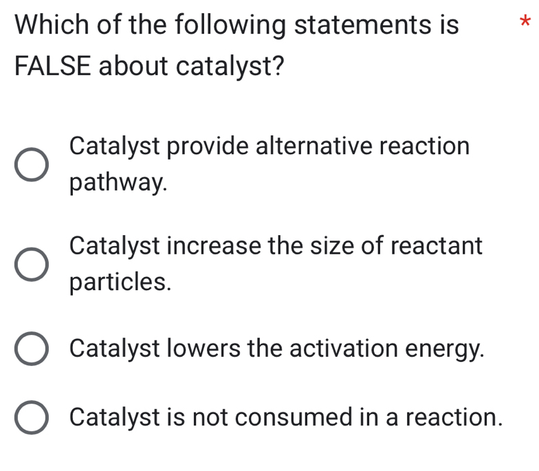 Which of the following statements is *
FALSE about catalyst?
Catalyst provide alternative reaction
pathway.
Catalyst increase the size of reactant
particles.
Catalyst lowers the activation energy.
Catalyst is not consumed in a reaction.