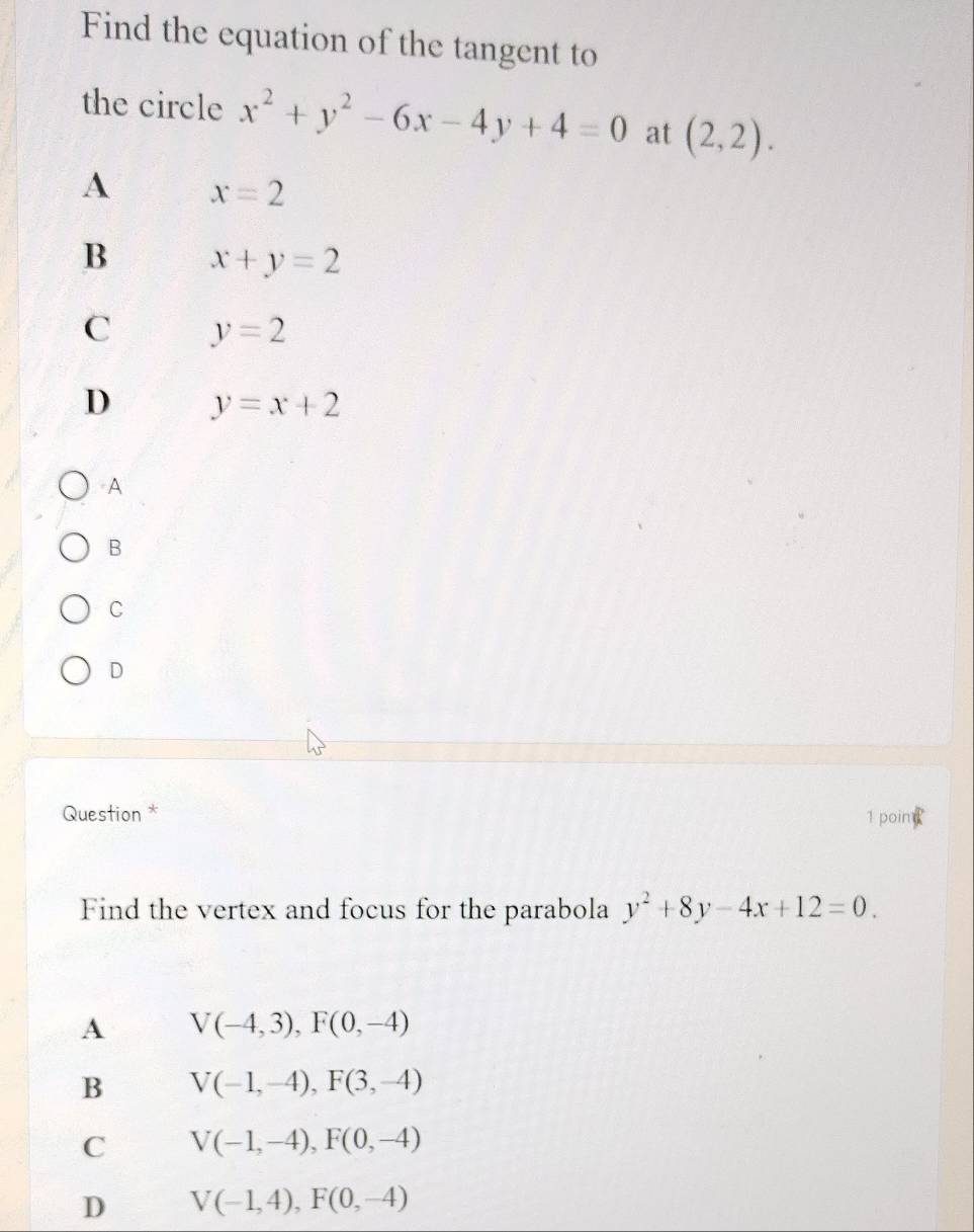 Find the equation of the tangent to
the circle x^2+y^2-6x-4y+4=0 at (2,2).
A x=2
B x+y=2
C y=2
D y=x+2
A
B
C
D
Question * 1 poin
Find the vertex and focus for the parabola y^2+8y-4x+12=0. 
A V(-4,3), F(0,-4)
B V(-1,-4), F(3,-4)
C V(-1,-4), F(0,-4)
D V(-1,4), F(0,-4)