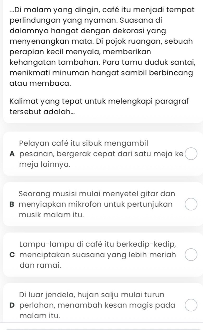 ...Di malam yang dingin, café itu menjadi tempat
perlindungan yang nyaman. Suasana di
dalamnya hangat dengan dekorasi yang
menyenangkan mata. Di pojok ruangan, sebuah
perapian kecil menyala, memberikan
kehangatan tambahan. Para tamu duduk santai,
menikmati minuman hangat sambil berbincang
atau membaca.
Kalimat yang tepat untuk melengkapi paragraf
tersebut adalah...
Pelayan café itu sibuk mengambil
A pesanan, bergerak cepat dari satu meja ke
meja lainnya.
Seorang musisi mulai menyetel gitar dan
B menyiapkan mikrofon untuk pertunjukan
musik malam itu.
Lampu-lampu di café itu berkedip-kedip,
C menciptakan suasana yang lebih meriah
dan ramai.
Di luar jendela, hujan salju mulai turun
D perlahan, menambah kesan magis pada
malam itu.