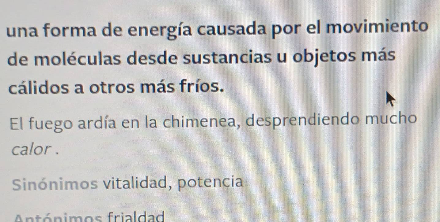 una forma de energía causada por el movimiento
de moléculas desde sustancias u objetos más
cálidos a otros más fríos.
El fuego ardía en la chimenea, desprendiendo mucho
calor .
Sinónimos vitalidad, potencia
Antónimos frialdad