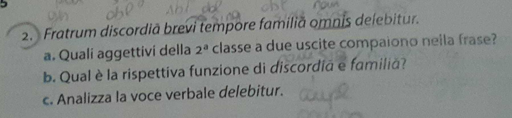 5 
2. Fratrum discordiã brevi tempore familiă omnis delebitur. 
a. Quali aggettivi della 2^a classe a due uscite compaiono nella frase? 
b. Qual è la rispettiva funzione di discordiã e familiã? 
c. Analizza la voce verbale delebitur.