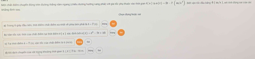 Một chất điểm chuyển động trên đường thắng năm ngang (chiều dương hướng sang phải) với gia tốc phụ thuộc vào thời gian t(s) a(t)=2t-7(m/s^2). Biết vận tốc đầu băng 6(m/s) 1 , xét tính đúng sai của các
khẳng định sau.
Chọn đúng hoặc sai
a) Trong 8 giây đầu tiên, thời điểm chất điểm xa nhất về phía bên phải là t=7(s) Đúng
b) Vận tốc tức thời của chất điểm tại thời điểm t ( s ) xác định bởi v(t)=t^2-7t+10 Đùng
c) Tại thời điểm t=7(s) , vận tốc của chất điểm là 6 (m/s) Sai
d) Độ dịch chuyển của vật trong khoáng thời gian 1≤ t≤ 7|a-18m Đúng Sai