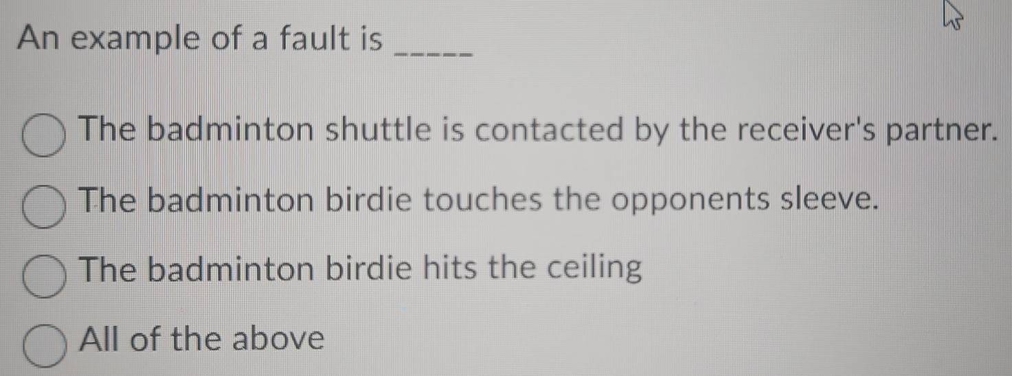 An example of a fault is_
The badminton shuttle is contacted by the receiver's partner.
The badminton birdie touches the opponents sleeve.
The badminton birdie hits the ceiling
All of the above