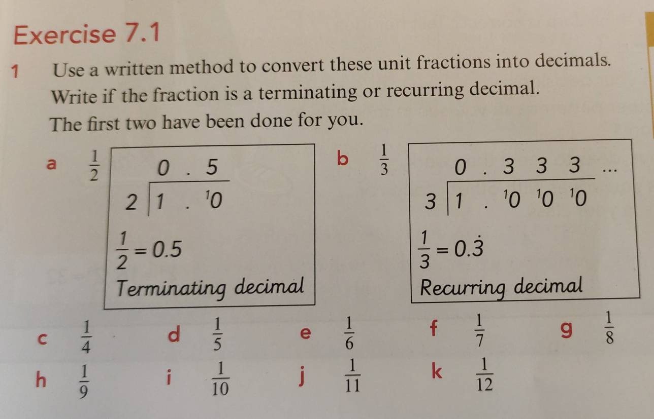 Use a written method to convert these unit fractions into decimals.
Write if the fraction is a terminating or recurring decimal.
The first two have been done for you.
a  1/2  beginarrayr 0.5 2encloselongdiv 1.10endarray
b  1/3 
 1/2 =0.5
Terminating decimal 
C  1/4 
d  1/5 
e  1/6 
f  1/7 
g  1/8 
h  1/9 
i  1/10 
j  1/11 
k  1/12 