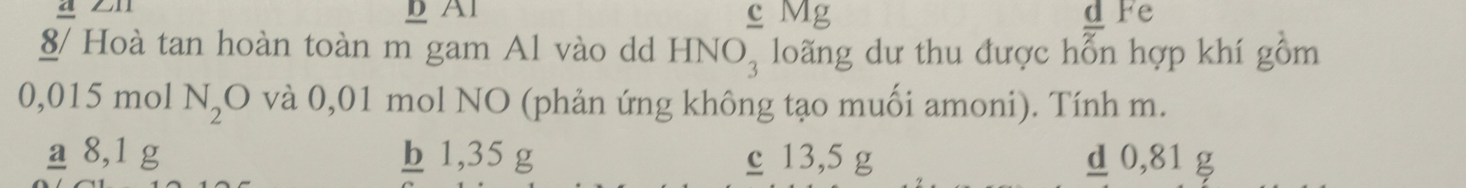 Al c Mg Fe
8/ Hoà tan hoàn toàn m gam Al vào dd HNO_3 loãng dư thu được hỗn hợp khí gồm
0,015 mol N_2O và 0,01 mol NO (phản ứng không tạo muối amoni). Tính m.
_ a 8,1 g b 1,35 g c 13,5 g d 0,81 g