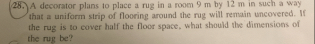 A decorator plans to place a rug in a room 9 m by 12 m in such a way 
that a uniform strip of flooring around the rug will remain uncovered. If 
the rug is to cover half the floor space, what should the dimensions of 
the rug be?