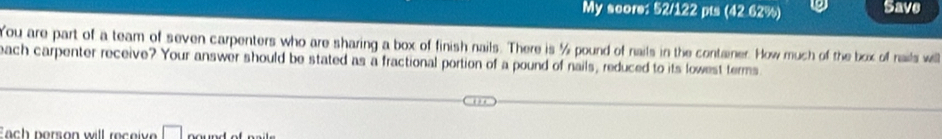 My score: 52/122 pts (42.62%) 9 Save 
You are part of a team of seven carpenters who are sharing a box of finish nails. There is ½ pound of nails in the container. How much of the box of nails well 
each carpenter receive? Your answer should be stated as a fractional portion of a pound of nails, reduced to its lowest terms 
Each person will receive