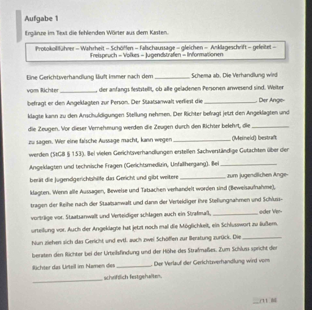 Aufgabe 1
Ergänze im Text die fehlenden Wörter aus dem Kasten.
Protokollführer - Wahrheit - Schöffen - Falschaussage - gleichen - Anklageschrift - geleitet -
Freispruch - Volkes - Jugendstrafen - Informationen
Eine Gerichtsverhandlung läuft immer nach dem _Schema ab. Die Verhandlung wird
vom Richter_ , der anfangs feststellt, ob alle geladenen Personen anwesend sind. Weiter
befragt er den Angeklagten zur Person. Der Staatsanwalt verliest die _ Der Ange-
klagte kann zu den Anschuldigungen Stellung nehmen. Der Richter befragt jetzt den Angeklagten und
die Zeugen. Vor dieser Vernehmung werden die Zeugen durch den Richter belehrt, die_
zu sagen. Wer eine falsche Aussage macht, kann wegen _(Meineld) bestraft
werden (StGB § 153). Bel vielen Gerichtsverhandlungen erstellen Sachverständige Gutachten über der
Angeklagten und technische Fragen (Gerichtsmedizin, Unfallhergang). Bei_
berät die Jugendgerichtshilfe das Gericht und gibt weitere _zum jugendlichen Ange-
klagten. Wenn alle Aussagen, Beweise und Tatsachen verhandelt worden sind (Beweisaufnahme),
tragen der Reihe nach der Staatsanwalt und dann der Verteidiger ihre Stellungnahmen und Schluss-
vorträge vor. Staatsanwalt und Verteidiger schlagen auch ein Strafmaß, _oder Ver-
urteilung vor. Auch der Angeklagte hat jetzt noch mal die Möglichkeit, ein Schlusswort zu äußern.
Nun ziehen sich das Gericht und evtl. auch zwei Schöffen zur Beratung zurück. Die_
beraten den Richter bei der Urteilsfindung und der Höhe des Strafmaßes. Zum Schluss spricht der
Richter das Urteil im Namen des _. Der Verlauf der Gerichtsverhandlung wird vom
_
schriftlich festgehalten.
/11 BE