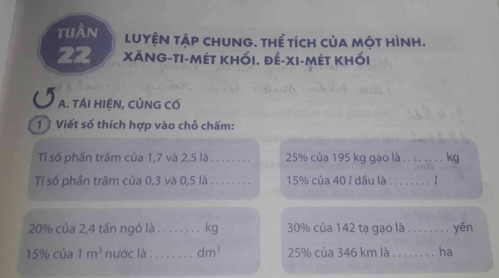 tuần LUYỆN tậP cHUNG. tHể tích của một Hình. 
22 Xăng-ti-mét khối. đề-xi-mét khối 
A. TÁI HIỆN, CỦNG CỐ 
1 Viết số thích hợp vào chỗ chấm: 
Tỉ số phần trăm của 1,7 và 2,5 là_ 25% của 195 kg gạo là . . .. . . . . kg 
Tỉ số phần trăm của 0,3 và 0,5 là . . . . . . . . 15% của 40 l dầu là . . . . . . . . l
20% của 2,4 tấn ngô là . . . . . . . . kg 30% của 142 tạ gạo là . . . . . . . . yến
15% của 1m^3 nước là_ dm^3 25% của 346 km là ........ ha