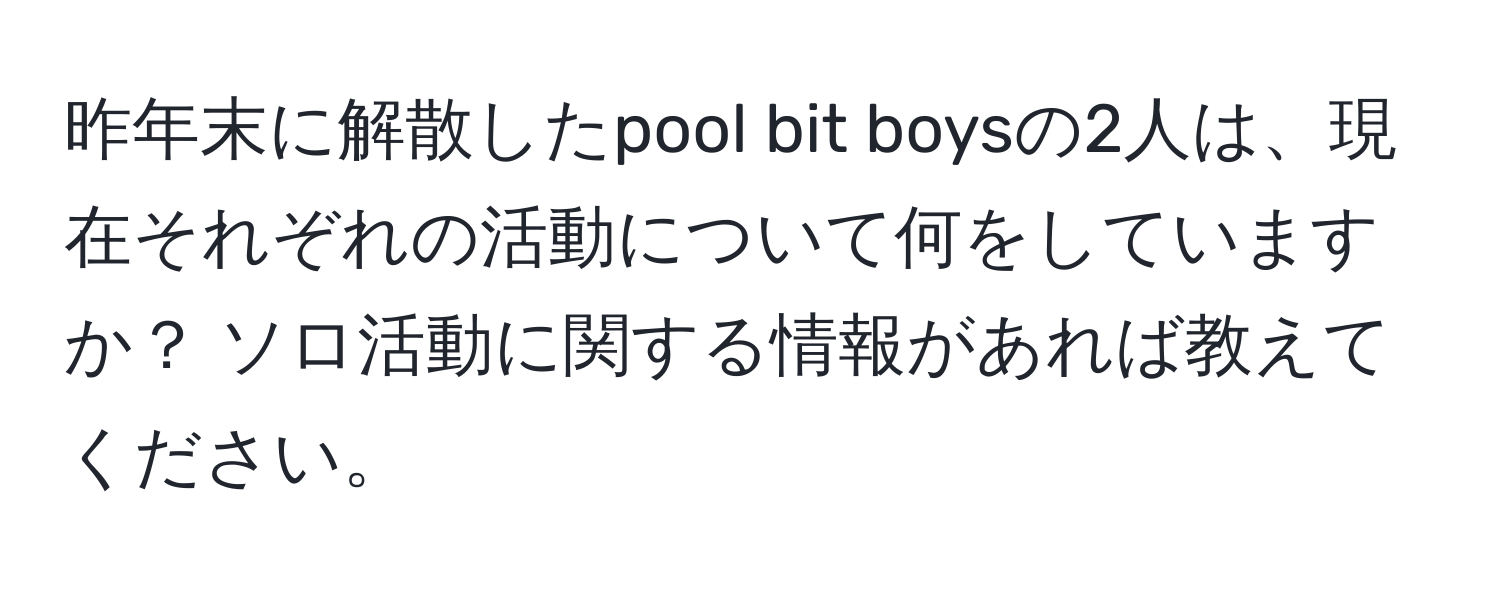 昨年末に解散したpool bit boysの2人は、現在それぞれの活動について何をしていますか？ ソロ活動に関する情報があれば教えてください。