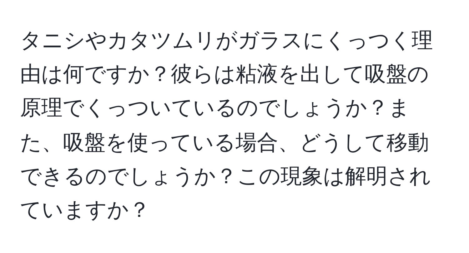 タニシやカタツムリがガラスにくっつく理由は何ですか？彼らは粘液を出して吸盤の原理でくっついているのでしょうか？また、吸盤を使っている場合、どうして移動できるのでしょうか？この現象は解明されていますか？