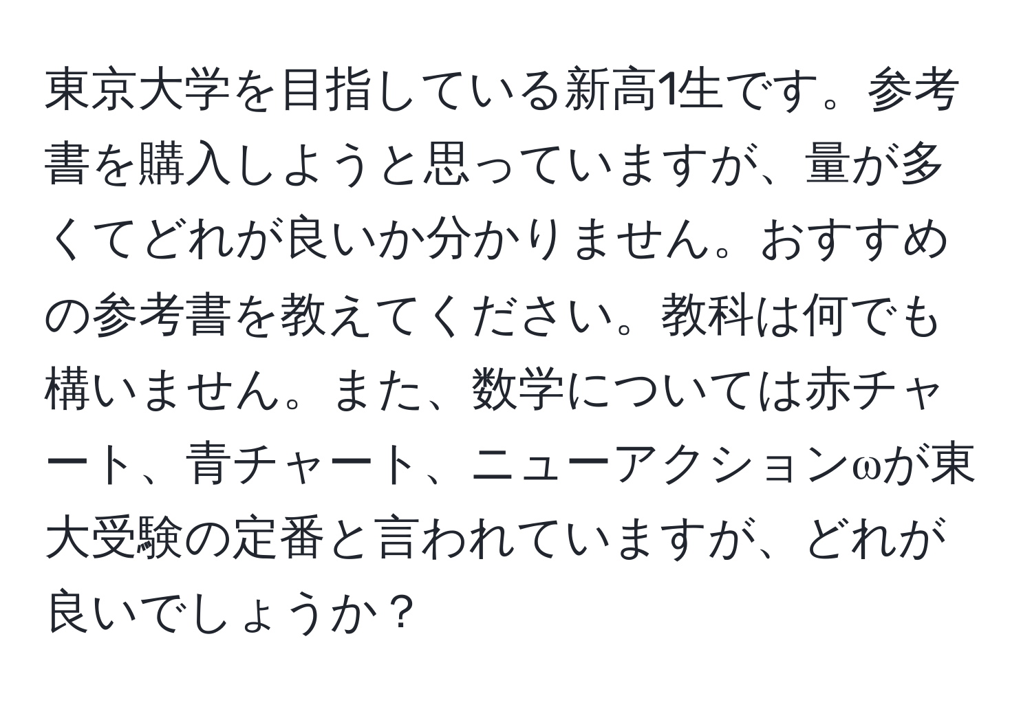 東京大学を目指している新高1生です。参考書を購入しようと思っていますが、量が多くてどれが良いか分かりません。おすすめの参考書を教えてください。教科は何でも構いません。また、数学については赤チャート、青チャート、ニューアクションωが東大受験の定番と言われていますが、どれが良いでしょうか？