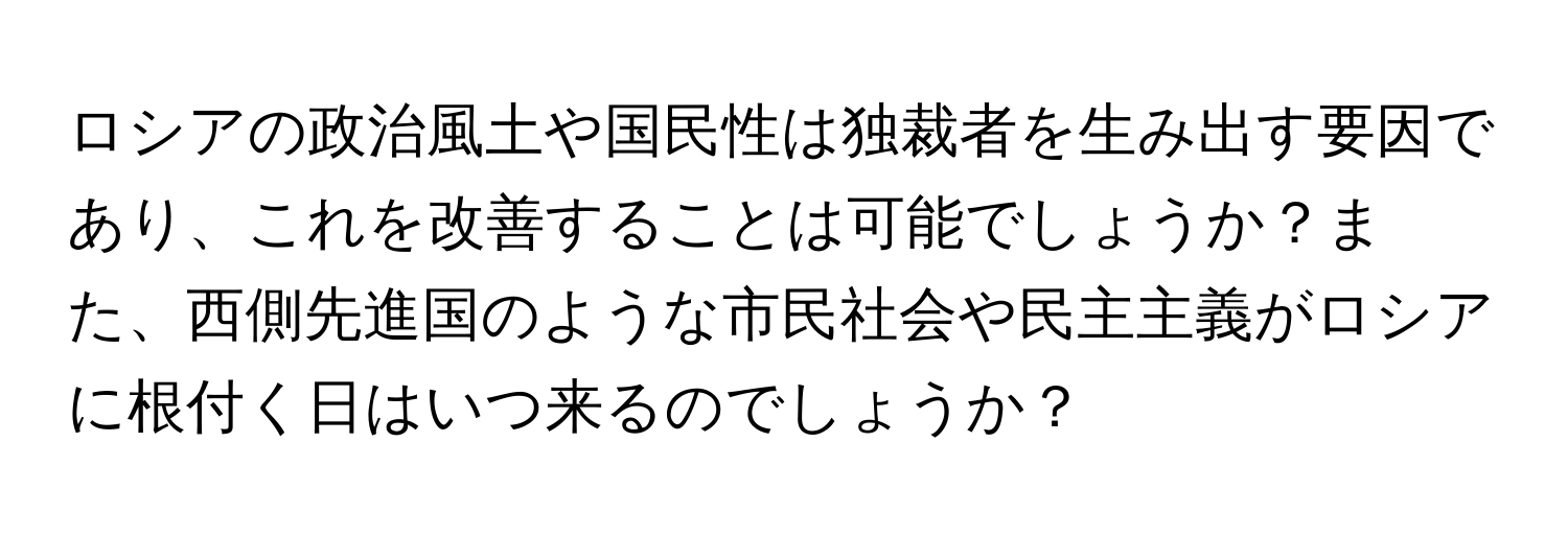 ロシアの政治風土や国民性は独裁者を生み出す要因であり、これを改善することは可能でしょうか？また、西側先進国のような市民社会や民主主義がロシアに根付く日はいつ来るのでしょうか？