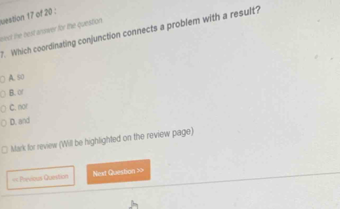 uestion 17 of 20 :
bleck the best answer for the question . . Which coordinating conjunction connects a problem with a result?
A. so
B. or
C. nor
D. and
Mark for review (Will be highlighted on the review page)
Previous Question Next Question >>