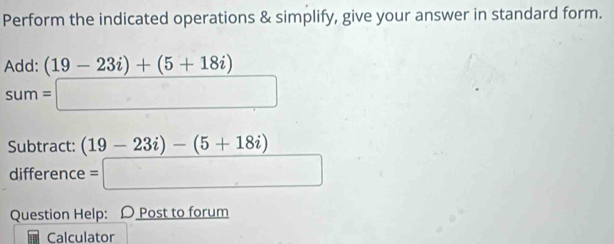 Perform the indicated operations & simplify, give your answer in standard form. 
Add: (19-23i)+(5+18i)
sum=□
Subtract: (19-23i)-(5+18i)
difference =□
Question Help: D Post to forum 
Calculator